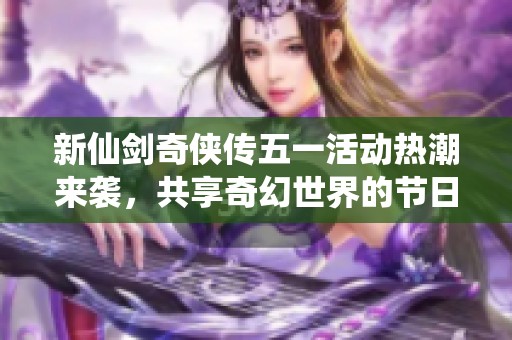 新仙劍奇俠傳五一活動熱潮來襲，共享奇幻世界的節日盛宴