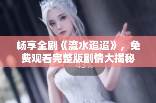 暢享全劇《流水迢迢》，免費觀看完整版劇情大揭秘