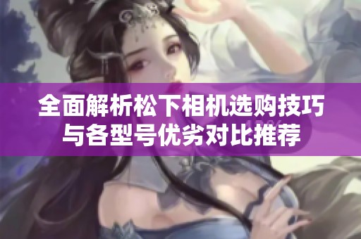 全面解析松下相機(jī)選購技巧與各型號(hào)優(yōu)劣對(duì)比推薦