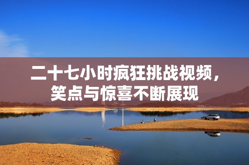 二十七小時(shí)瘋狂挑戰(zhàn)視頻，笑點(diǎn)與驚喜不斷展現(xiàn)