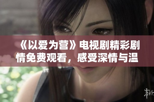 《以愛為營》電視劇精彩劇情免費(fèi)觀看，感受深情與溫暖