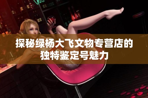 探秘綠楊大飛文物專營店的獨特鑒定號魅力