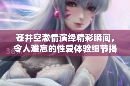 蒼井空激情演繹精彩瞬間，令人難忘的性愛體驗細節揭秘