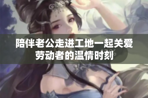 陪伴老公走進工地一起關愛勞動者的溫情時刻