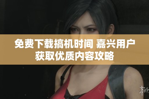 免費下載搞機時間 嘉興用戶獲取優質內容攻略