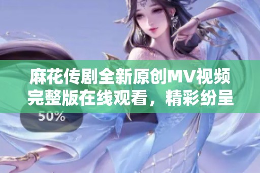 麻花傳劇全新原創MV視頻完整版在線觀看，精彩紛呈不容錯過