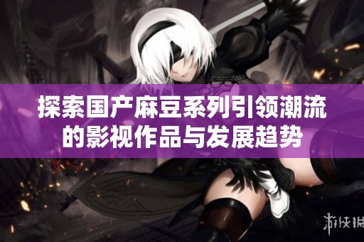 探索國產麻豆系列引領潮流的影視作品與發展趨勢
