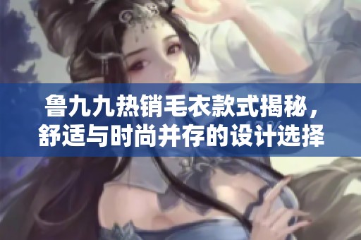 魯九九熱銷(xiāo)毛衣款式揭秘，舒適與時(shí)尚并存的設(shè)計(jì)選擇