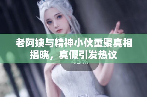 老阿姨與精神小伙重聚真相揭曉，真假引發(fā)熱議