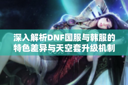 深入解析DNF國服與韓服的特色差異與天空套升級機制