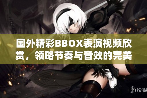 國外精彩BBOX表演視頻欣賞，領略節奏與音效的完美結合
