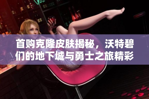 首購克隆皮膚揭秘，沃特碧們的地下城與勇士之旅精彩再現