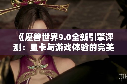 《魔獸世界9.0全新引擎評測：顯卡與游戲體驗的完美結合》