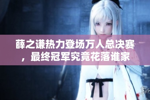 薛之謙熱力登場萬人總決賽，最終冠軍究竟花落誰家