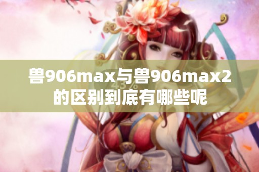 獸906max與獸906max2的區(qū)別到底有哪些呢