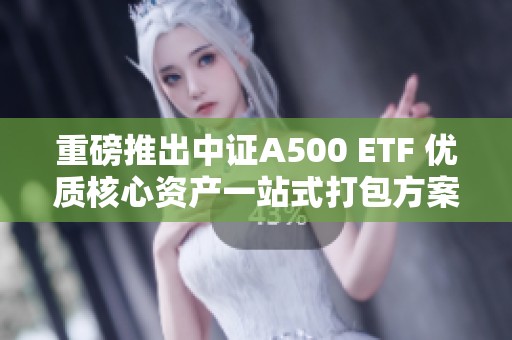 重磅推出中證A500 ETF 優質核心資產一站式打包方案