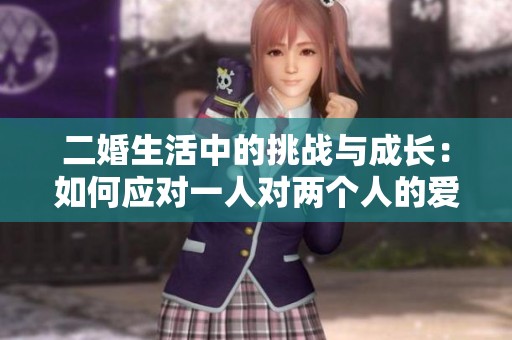 二婚生活中的挑戰(zhàn)與成長：如何應對一人對兩個人的愛與責任