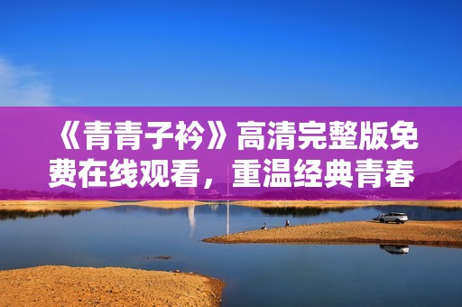 《青青子衿》高清完整版免費在線觀看，重溫經典青春之旅