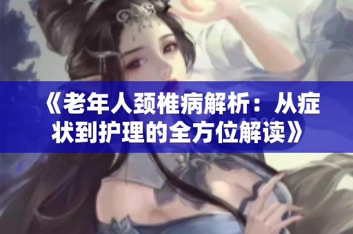 《老年人頸椎病解析：從癥狀到護理的全方位解讀》