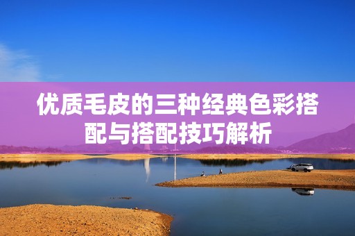優質毛皮的三種經典色彩搭配與搭配技巧解析