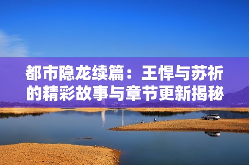 都市隱龍續篇：王悍與蘇祈的精彩故事與章節更新揭秘