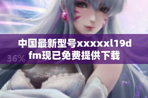 中國最新型號xxxxxl19dfm現已免費提供下載