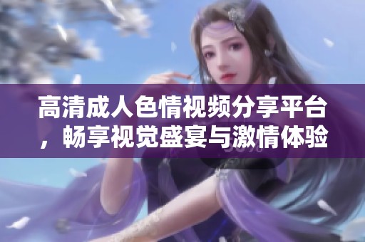 高清成人色情視頻分享平臺，暢享視覺盛宴與激情體驗