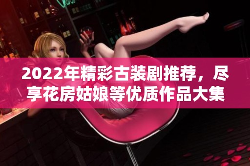 2022年精彩古裝劇推薦，盡享花房姑娘等優質作品大集合