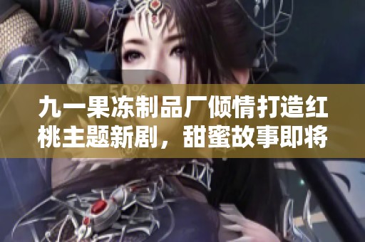 九一果凍制品廠傾情打造紅桃主題新劇，甜蜜故事即將上線