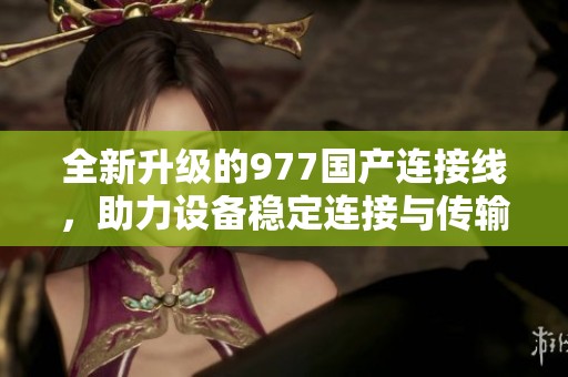 全新升級的977國產連接線，助力設備穩定連接與傳輸