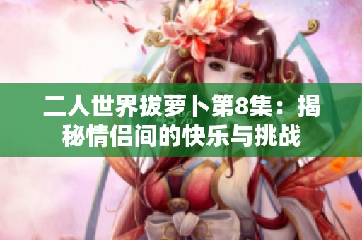 二人世界拔蘿卜第8集：揭秘情侶間的快樂與挑戰