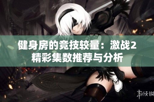 健身房的競技較量：激戰2精彩集數推薦與分析