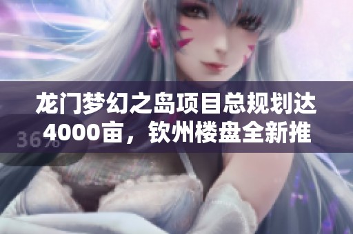 龍門夢幻之島項目總規(guī)劃達4000畝，欽州樓盤全新推出