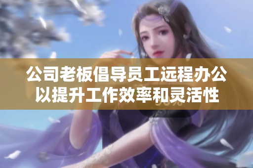 公司老板倡導員工遠程辦公以提升工作效率和靈活性