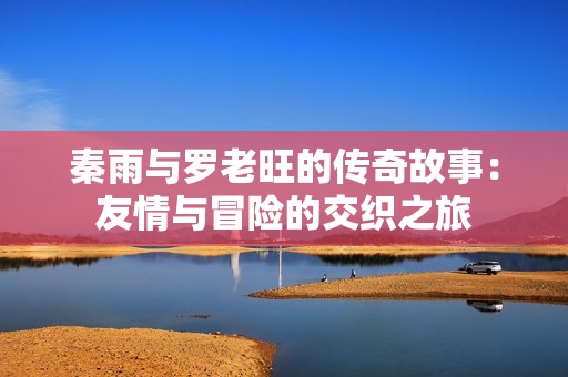 秦雨與羅老旺的傳奇故事：友情與冒險的交織之旅