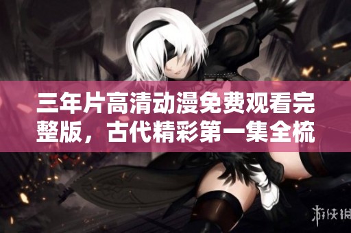 三年片高清動漫免費觀看完整版，古代精彩第一集全梳理