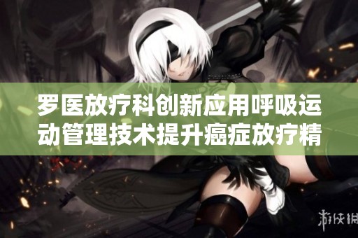 羅醫放療科創新應用呼吸運動管理技術提升癌癥放療精確度