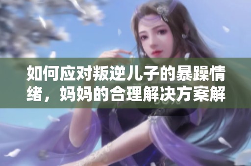如何應對叛逆兒子的暴躁情緒，媽媽的合理解決方案解析