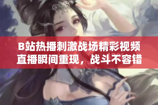 B站熱播刺激戰場精彩視頻直播瞬間重現，戰斗不容錯過！