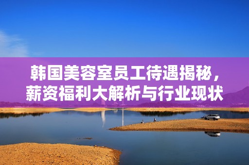 韓國美容室員工待遇揭秘，薪資福利大解析與行業現狀分析