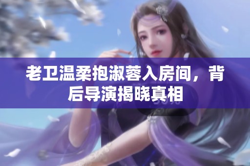 老衛(wèi)溫柔抱淑蓉入房間，背后導(dǎo)演揭曉真相