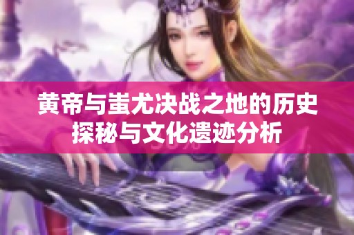 黃帝與蚩尤決戰之地的歷史探秘與文化遺跡分析