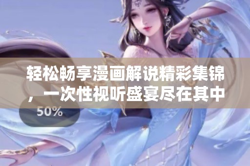 輕松暢享漫畫解說精彩集錦，一次性視聽盛宴盡在其中