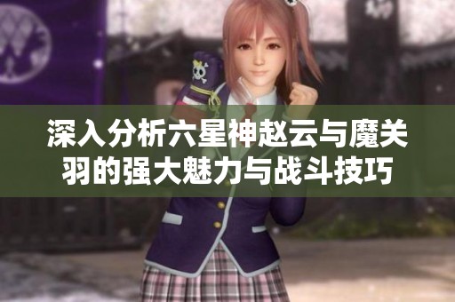 深入分析六星神趙云與魔關(guān)羽的強(qiáng)大魅力與戰(zhàn)斗技巧