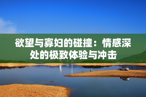 欲望與寡婦的碰撞：情感深處的極致體驗與沖擊