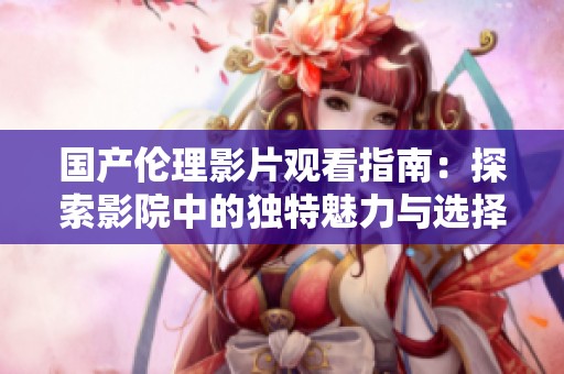 國產倫理影片觀看指南：探索影院中的獨特魅力與選擇技巧