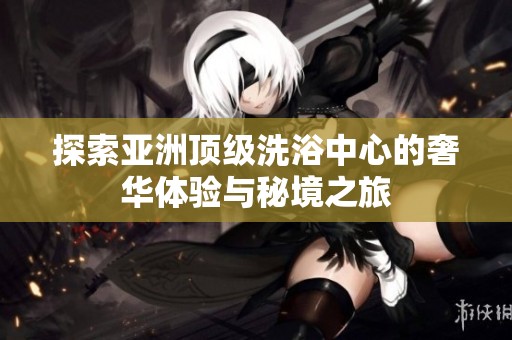 探索亞洲頂級洗浴中心的奢華體驗與秘境之旅