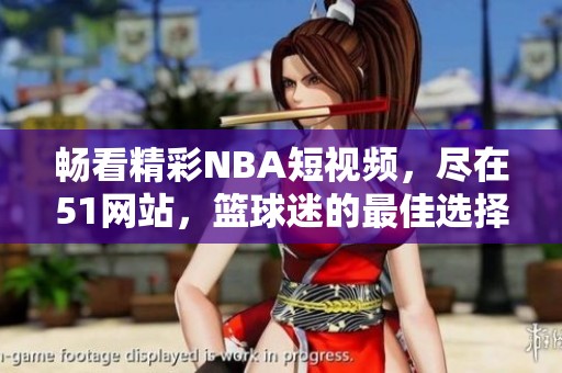 暢看精彩NBA短視頻，盡在51網站，籃球迷的最佳選擇
