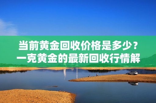 當前黃金回收價格是多少？一克黃金的最新回收行情解析
