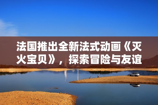 法國推出全新法式動畫《滅火寶貝》，探索冒險與友誼的奇妙旅程
